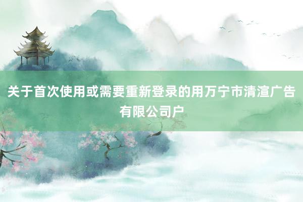 关于首次使用或需要重新登录的用万宁市清渲广告有限公司户