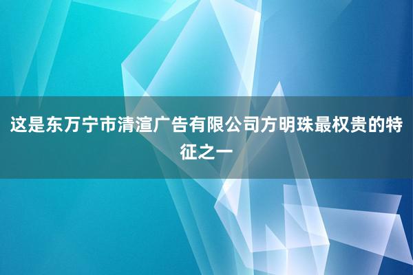 这是东万宁市清渲广告有限公司方明珠最权贵的特征之一
